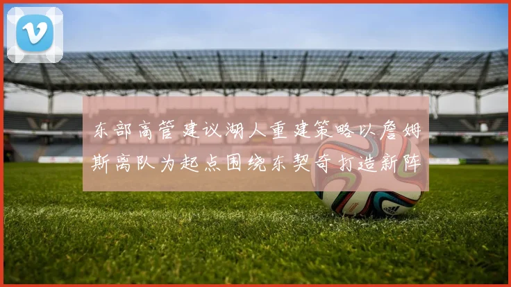 东部高管建议湖人重建策略以詹姆斯离队为起点围绕东契奇打造新阵容