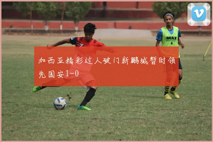 加西亚精彩过人破门新鹏城暂时领先国安1-0
