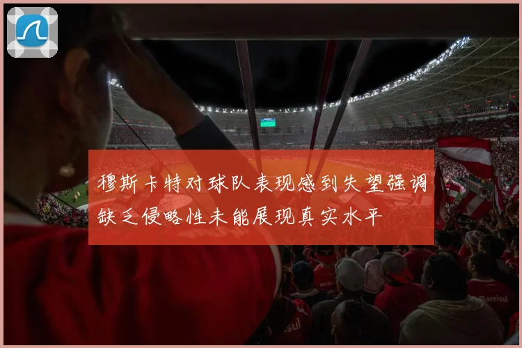 穆斯卡特对球队表现感到失望强调缺乏侵略性未能展现真实水平