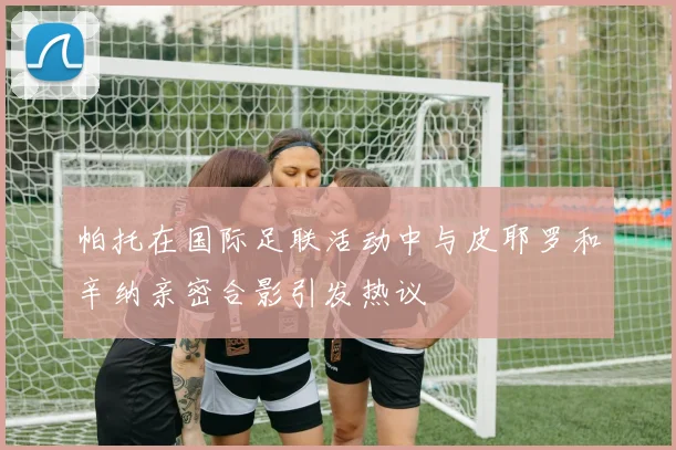 帕托在国际足联活动中与皮耶罗和辛纳亲密合影引发热议