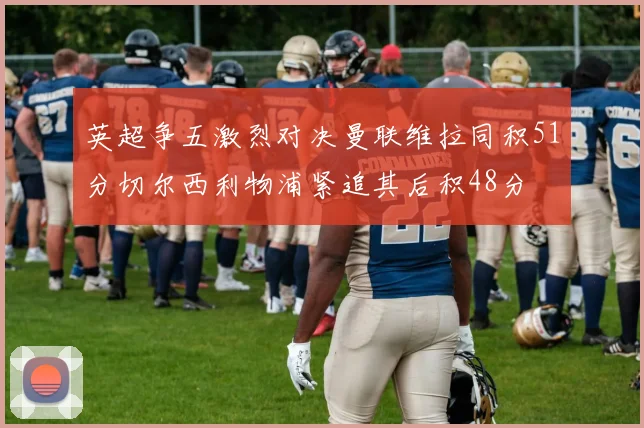 英超争五激烈对决曼联维拉同积51分切尔西利物浦紧追其后积48分