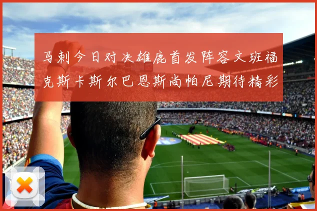 马刺今日对决雄鹿首发阵容文班福克斯卡斯尔巴恩斯尚帕尼期待精彩表现