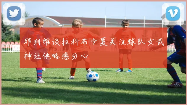 邓利维谈拉科布今夏关注球队女武神让他略感分心