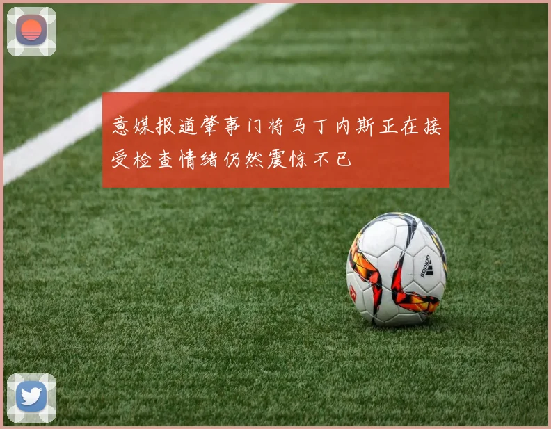 意媒报道肇事门将马丁内斯正在接受检查情绪仍然震惊不已