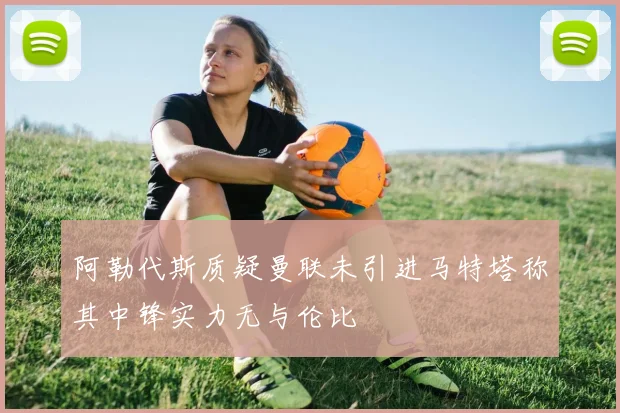 阿勒代斯质疑曼联未引进马特塔称其中锋实力无与伦比
