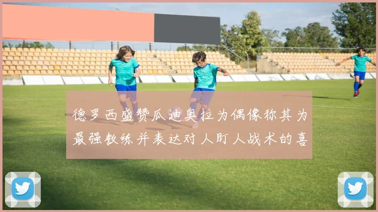 德罗西盛赞瓜迪奥拉为偶像称其为最强教练并表达对人盯人战术的喜爱