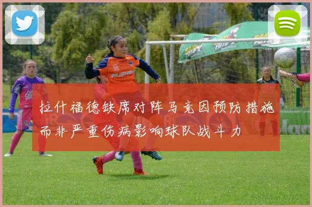 拉什福德缺席对阵马竞因预防措施而非严重伤病影响球队战斗力