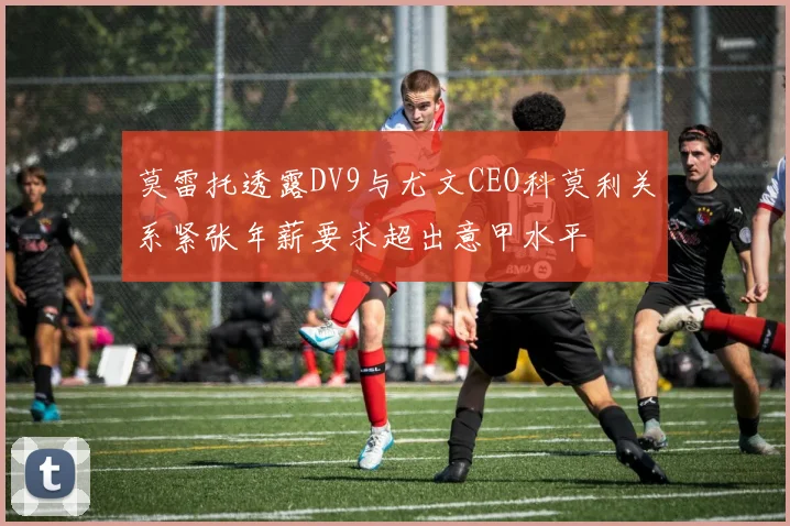 莫雷托透露DV9与尤文CEO科莫利关系紧张年薪要求超出意甲水平