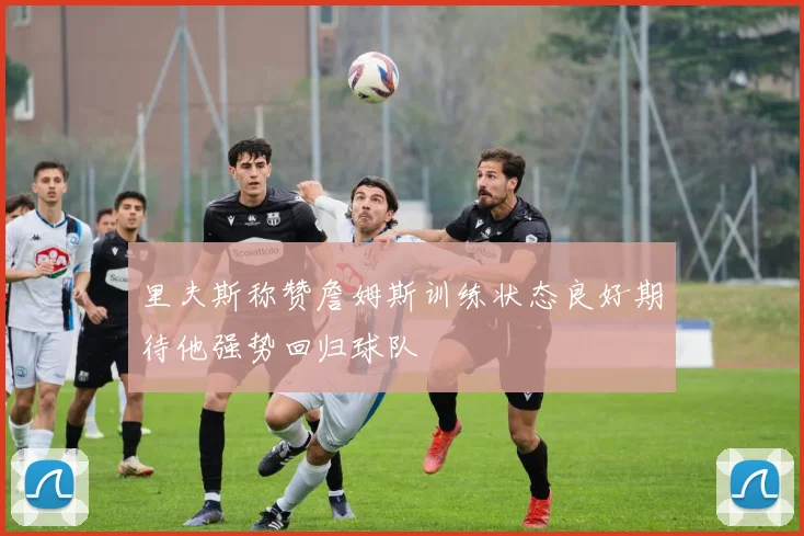里夫斯称赞詹姆斯训练状态良好期待他强势回归球队
