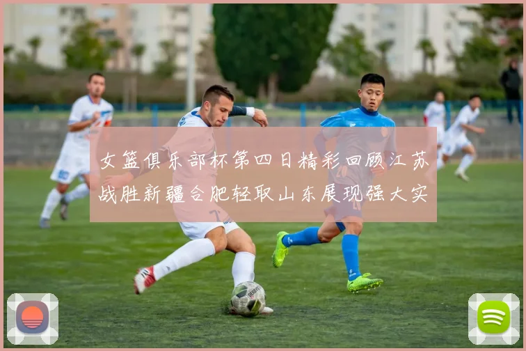 女篮俱乐部杯第四日精彩回顾江苏战胜新疆合肥轻取山东展现强大实力
