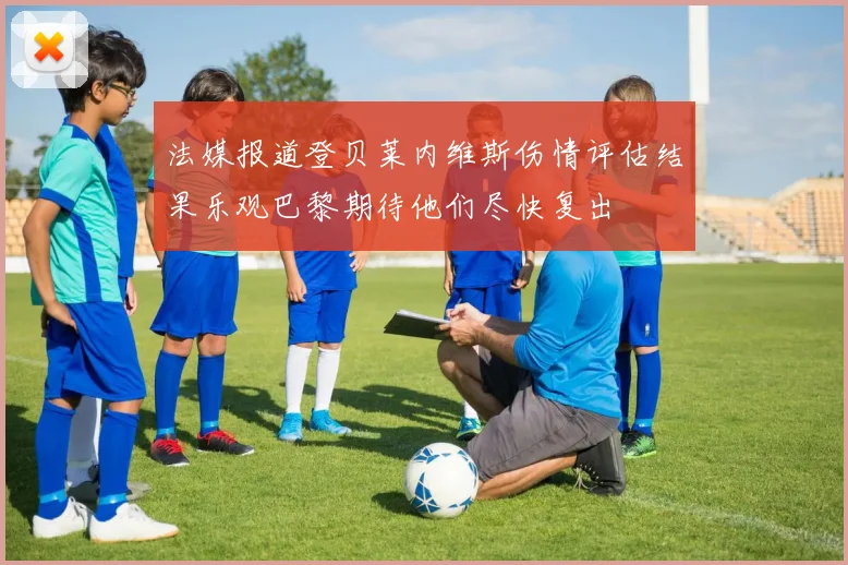 法媒报道登贝莱内维斯伤情评估结果乐观巴黎期待他们尽快复出