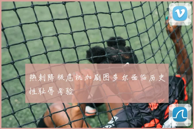 热刺降级危机加剧图多尔面临历史性耻辱考验