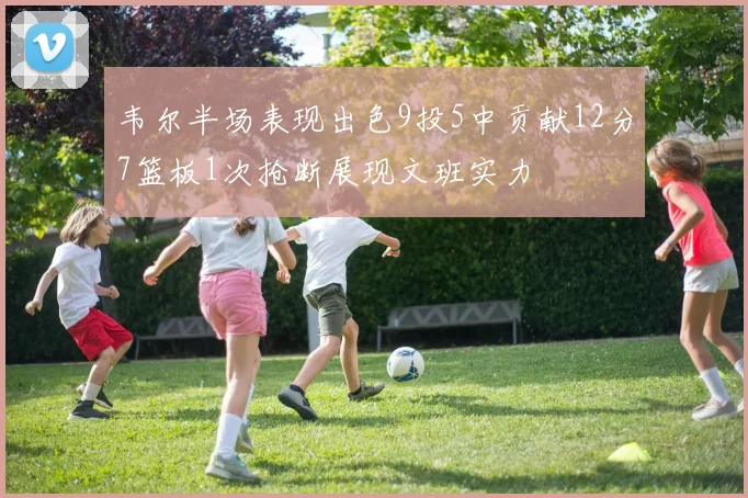韦尔半场表现出色9投5中贡献12分7篮板1次抢断展现文班实力