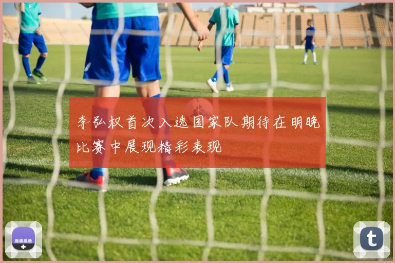 李弘权首次入选国家队期待在明晚比赛中展现精彩表现