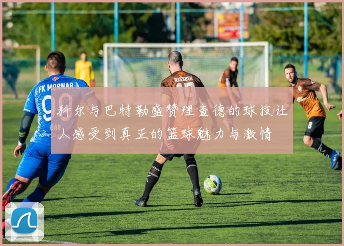 科尔与巴特勒盛赞理查德的球技让人感受到真正的篮球魅力与激情