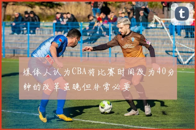 媒体人认为CBA将比赛时间改为40分钟的改革虽晚但非常必要