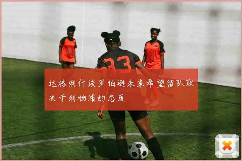 达格利什谈罗伯逊未来希望留队取决于利物浦的态度