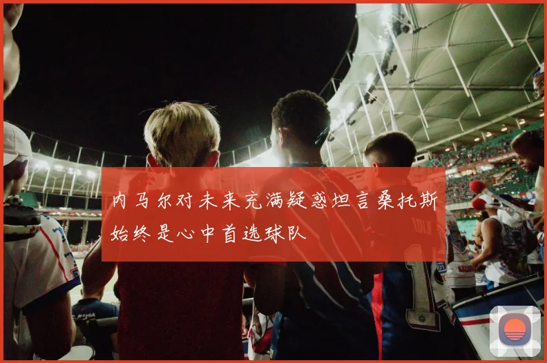 内马尔对未来充满疑惑坦言桑托斯始终是心中首选球队