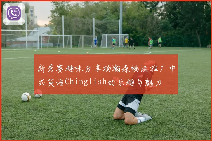 新秀赛趣味分享杨瀚森畅谈推广中式英语Chinglish的乐趣与魅力