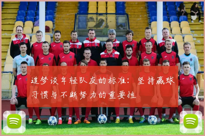 追梦谈年轻队友的标准：坚持赢球习惯与不断努力的重要性