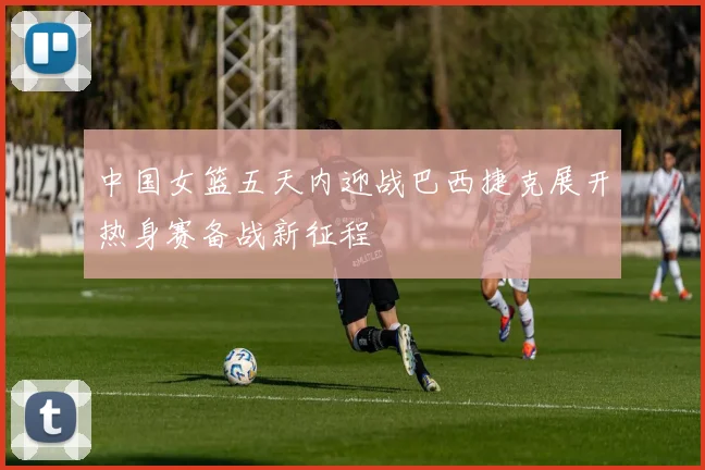 中国女篮五天内迎战巴西捷克展开热身赛备战新征程