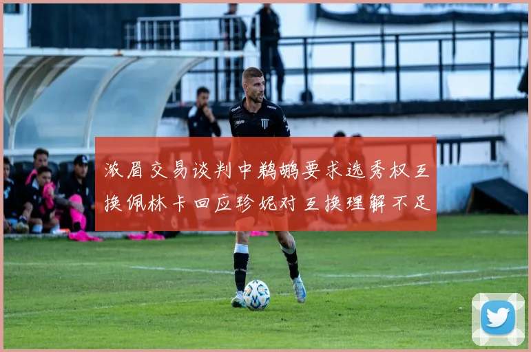 浓眉交易谈判中鹈鹕要求选秀权互换佩林卡回应珍妮对互换理解不足