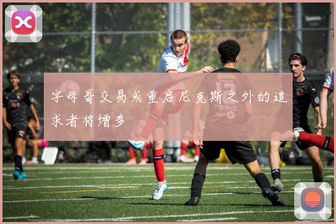 字母哥交易或重启尼克斯之外的追求者将增多