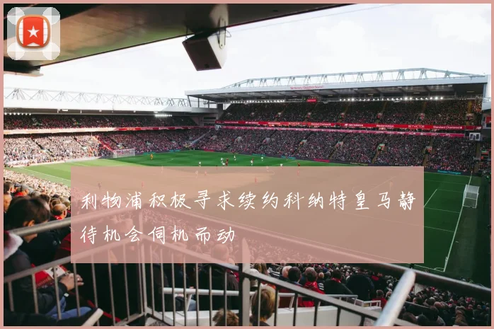 利物浦积极寻求续约科纳特皇马静待机会伺机而动