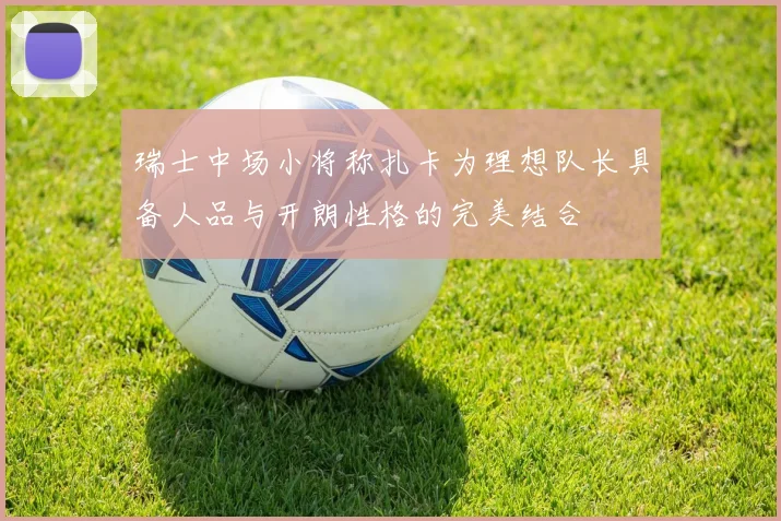 瑞士中场小将称扎卡为理想队长具备人品与开朗性格的完美结合