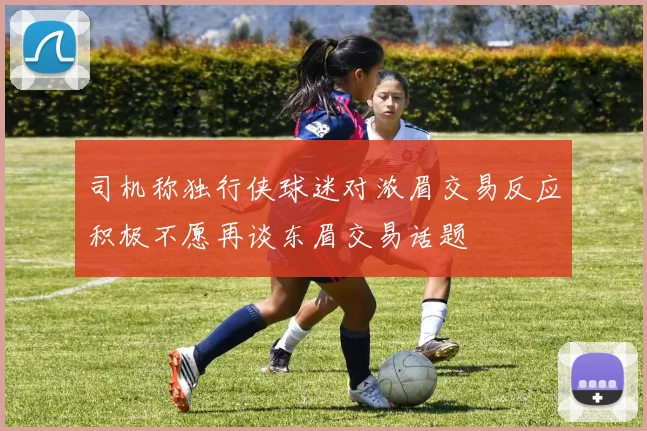 司机称独行侠球迷对浓眉交易反应积极不愿再谈东眉交易话题