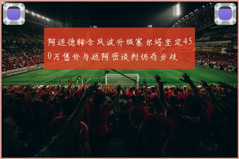 阿连德转会风波升级塞尔塔坚定450万售价与迈阿密谈判仍存分歧