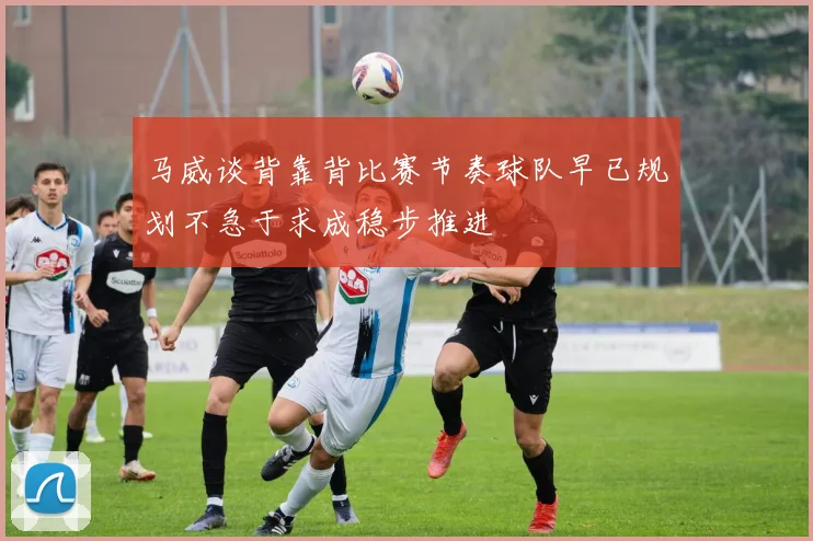 马威谈背靠背比赛节奏球队早已规划不急于求成稳步推进