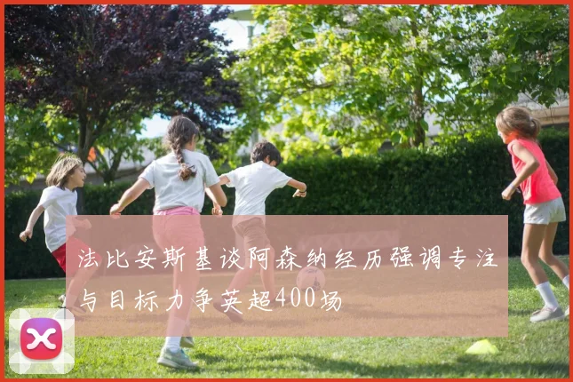 法比安斯基谈阿森纳经历强调专注与目标力争英超400场