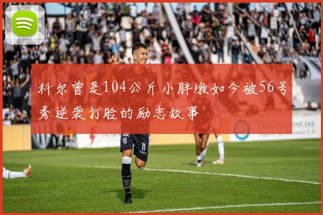 科尔曾是104公斤小胖墩如今被56号秀逆袭打脸的励志故事