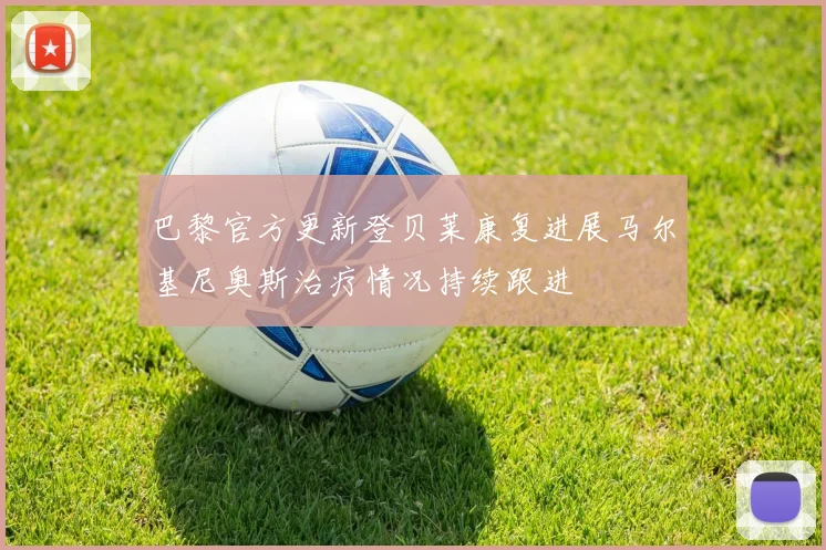 巴黎官方更新登贝莱康复进展马尔基尼奥斯治疗情况持续跟进