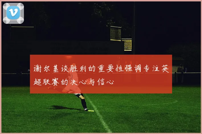 谢尔基谈胜利的重要性强调专注英超联赛的决心与信心