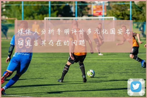 媒体人分析李明评价多元化国安名宿直言其存在的问题