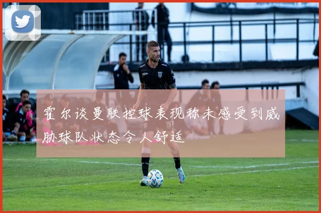 霍尔谈曼联控球表现称未感受到威胁球队状态令人舒适