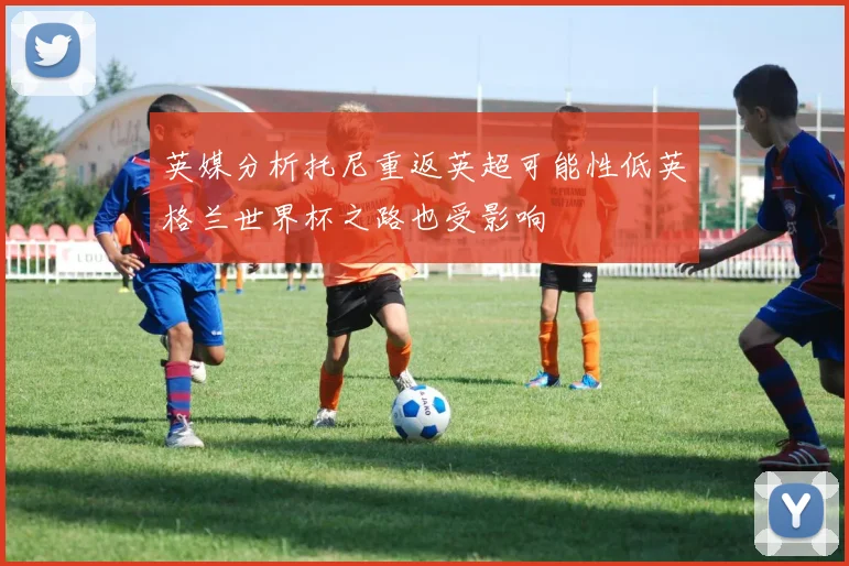 英媒分析托尼重返英超可能性低英格兰世界杯之路也受影响